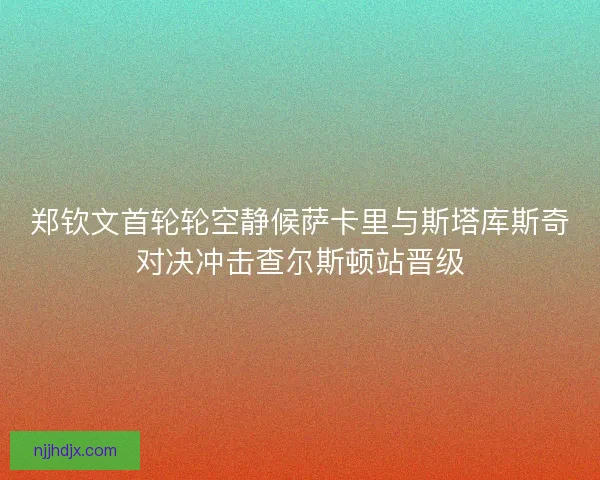 郑钦文首轮轮空静候萨卡里与斯塔库斯奇对决冲击查尔斯顿站晋级