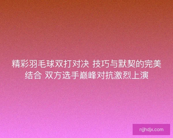 精彩羽毛球双打对决 技巧与默契的完美结合 双方选手巅峰对抗激烈上演