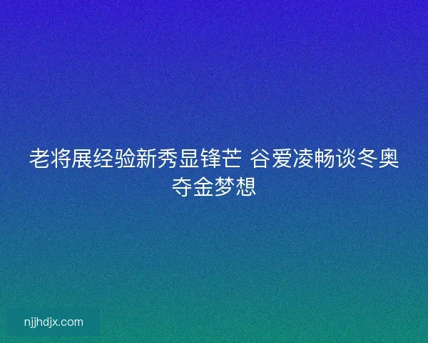 老将展经验新秀显锋芒 谷爱凌畅谈冬奥夺金梦想
