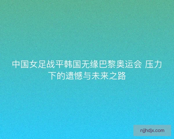 中国女足战平韩国无缘巴黎奥运会 压力下的遗憾与未来之路