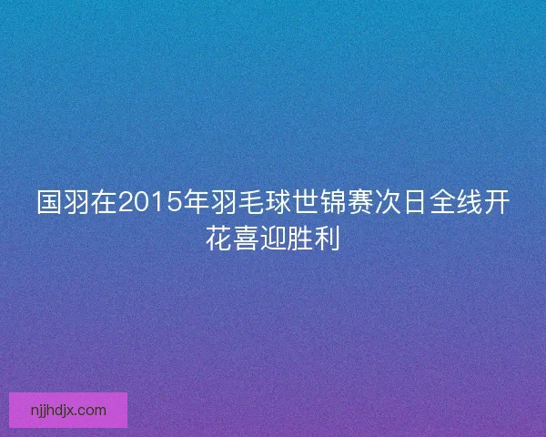 国羽在2015年羽毛球世锦赛次日全线开花喜迎胜利