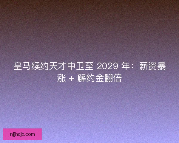 皇马续约天才中卫至 2029 年：薪资暴涨 + 解约金翻倍