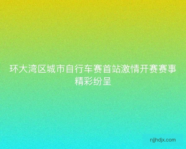 环大湾区城市自行车赛首站激情开赛赛事精彩纷呈