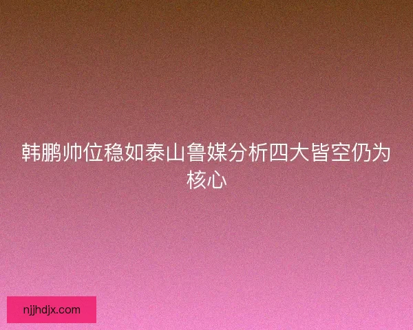 韩鹏帅位稳如泰山鲁媒分析四大皆空仍为核心