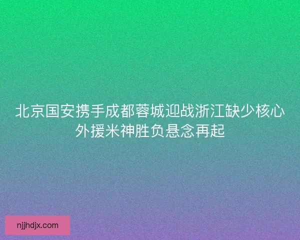 北京国安携手成都蓉城迎战浙江缺少核心外援米神胜负悬念再起