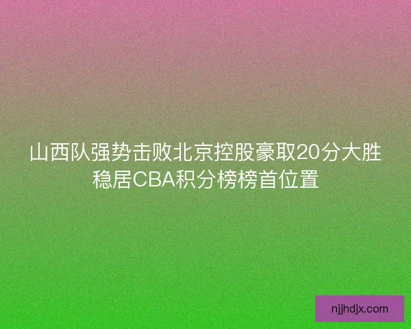 山西队强势击败北京控股豪取20分大胜稳居CBA积分榜榜首位置